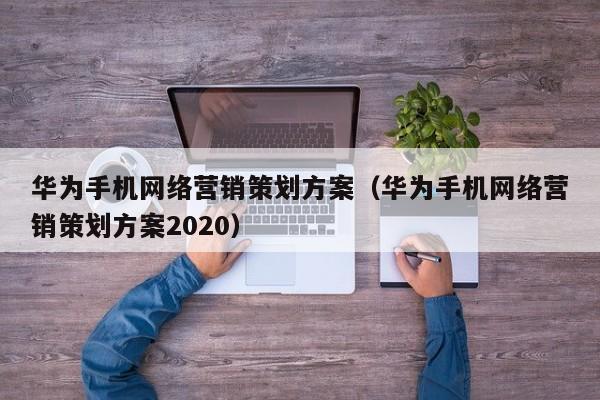 华为手机网络营销策划方案(华为手机网络营销策划方案2020) - 信阳