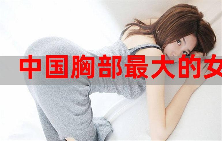 中国胸部最大的女人国产粉嫩高中生第一次不戴套
